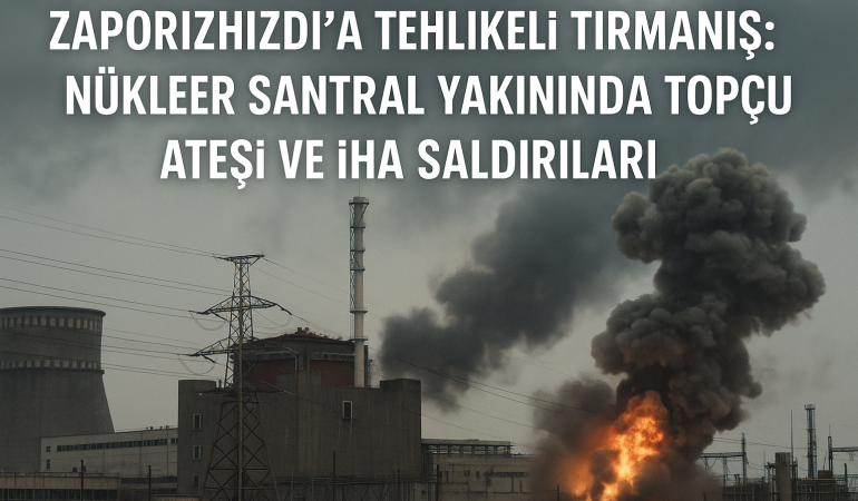 Zaporijya’da Tehlikeli Tırmanış: Nükleer Santral Yakınında Topçu Ateşi ve İHA Saldırıları?