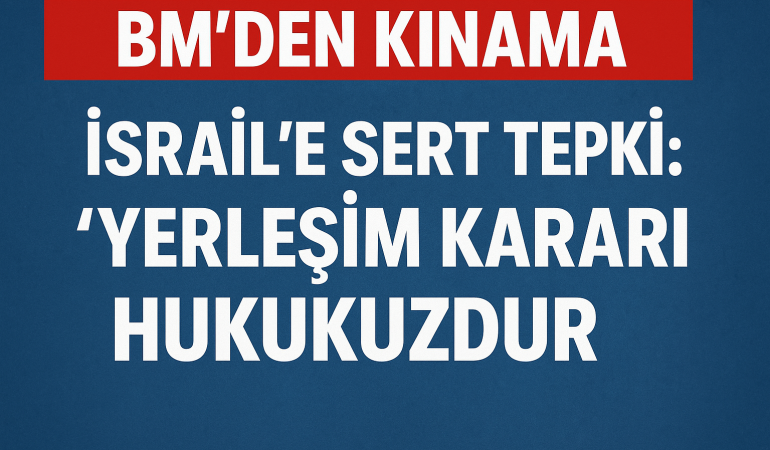 BM’den İsrail’e Sert Tepki: “Yerleşim Kararı Hukuksuzdur”?