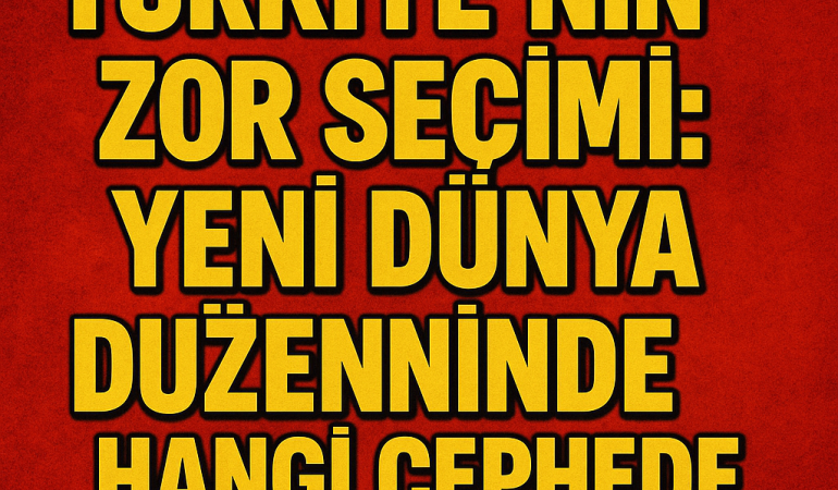 Türkiye’nin Zor Seçimi: Yeni Dünya Düzeninde Hangi Cephede Olacak?